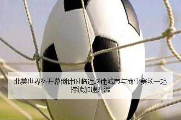 北美世界杯开幕倒计时临近球迷城市与商业赛场一起持续加速升温